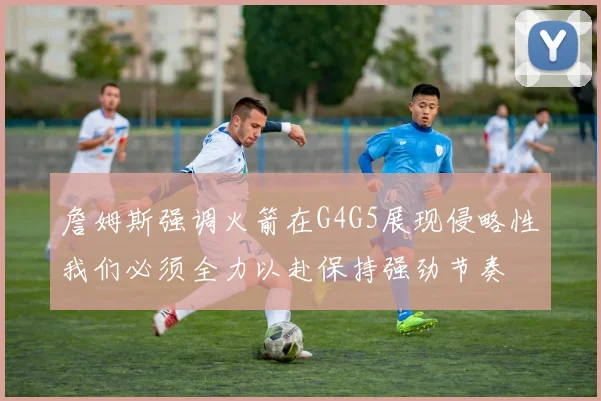 詹姆斯强调火箭在G4G5展现侵略性我们必须全力以赴保持强劲节奏