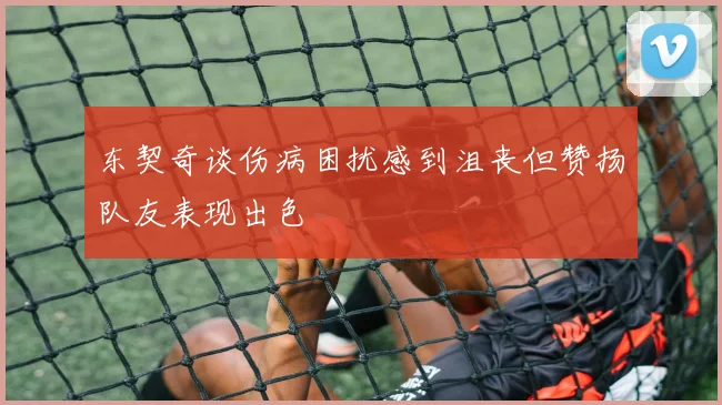 东契奇谈伤病困扰感到沮丧但赞扬队友表现出色