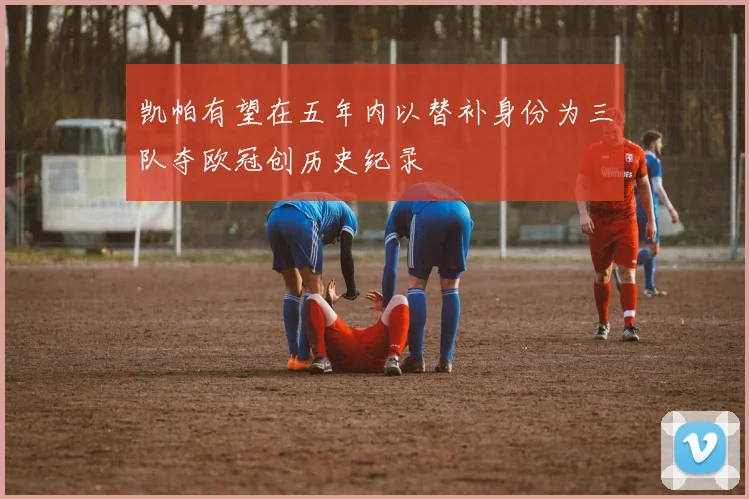 凯帕有望在五年内以替补身份为三队夺欧冠创历史纪录