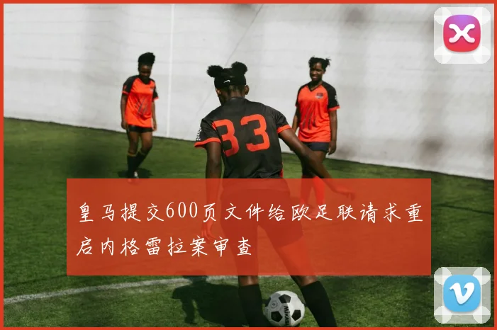 皇马提交600页文件给欧足联请求重启内格雷拉案审查