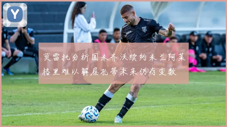 莫雷托分析国米齐沃续约米兰阿莱格里难以解雇孔蒂未来仍存变数