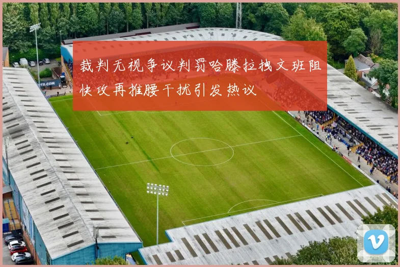 裁判无视争议判罚哈滕拉拽文班阻快攻再推腰干扰引发热议