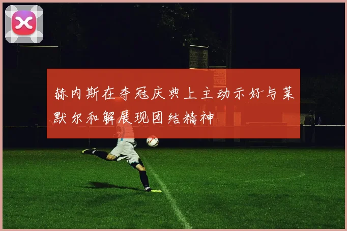 赫内斯在夺冠庆典上主动示好与莱默尔和解展现团结精神