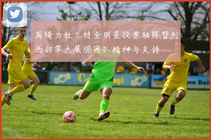 周琦为杜兰特全明星投票助阵暂列西部第九展现团队精神与支持