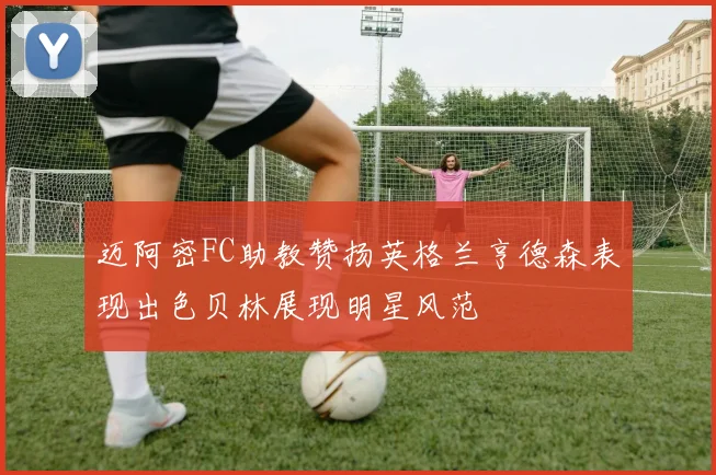 迈阿密FC助教赞扬英格兰亨德森表现出色贝林展现明星风范