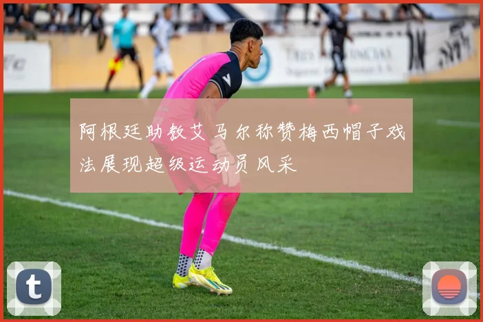 阿根廷助教艾马尔称赞梅西帽子戏法展现超级运动员风采