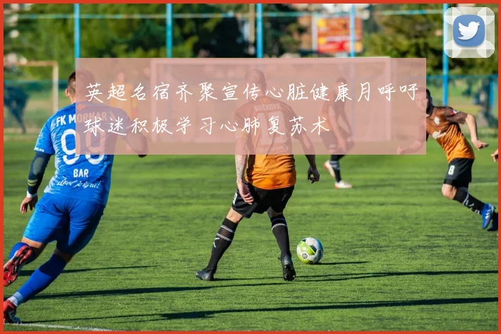 英超名宿齐聚宣传心脏健康月呼吁球迷积极学习心肺复苏术