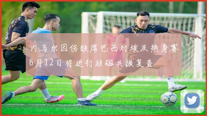 内马尔因伤缺席巴西对埃及热身赛6月12日将进行核磁共振复查