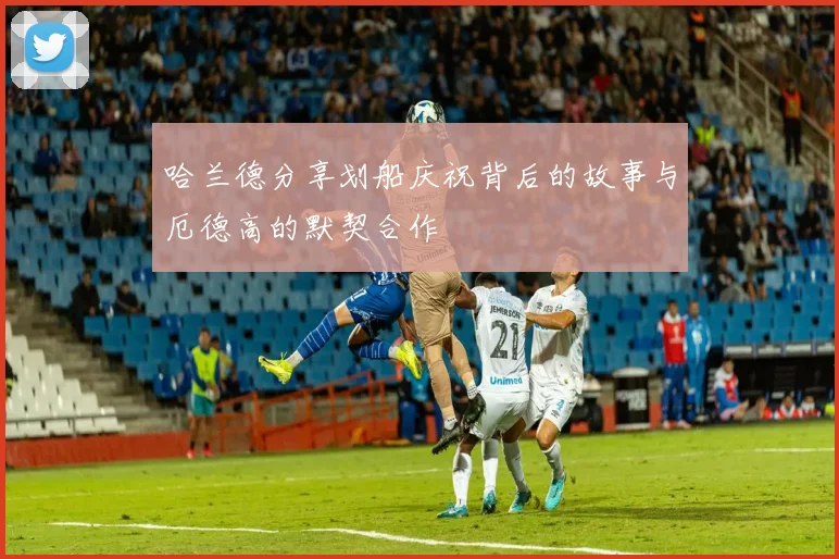 哈兰德分享划船庆祝背后的故事与厄德高的默契合作