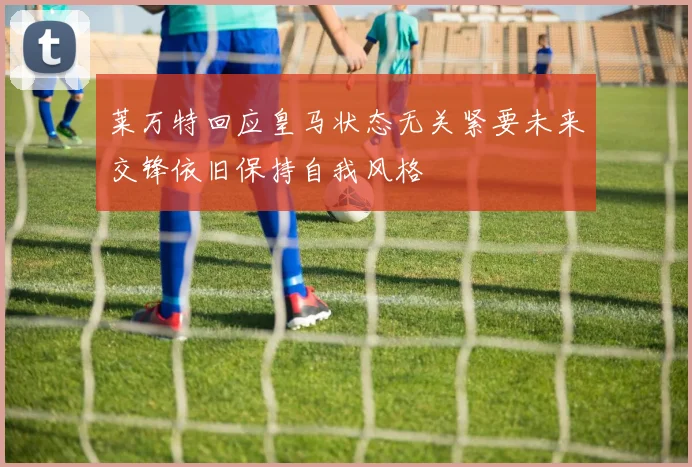 莱万特回应皇马状态无关紧要未来交锋依旧保持自我风格