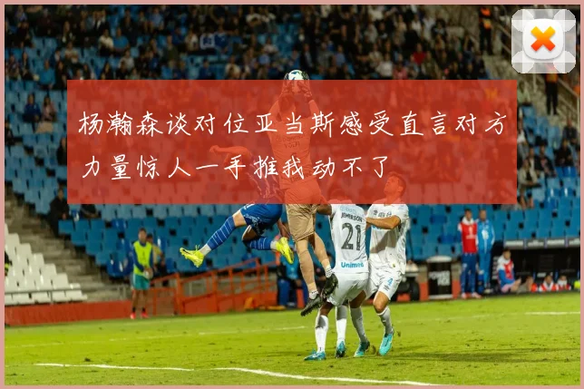 杨瀚森谈对位亚当斯感受直言对方力量惊人一手推我动不了