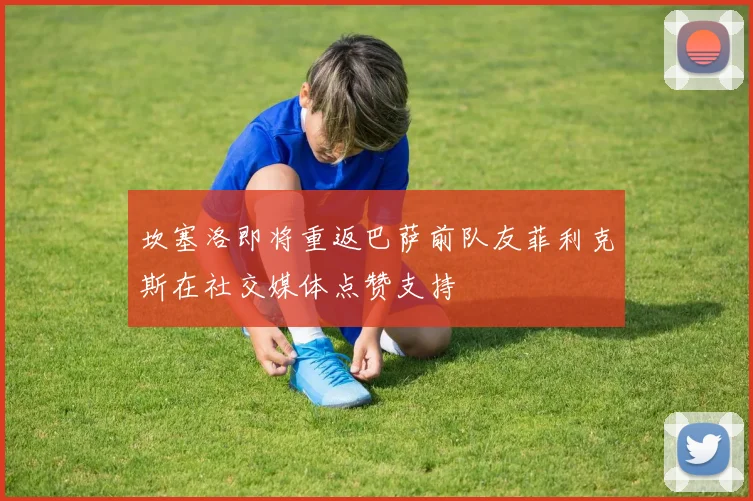 坎塞洛即将重返巴萨前队友菲利克斯在社交媒体点赞支持