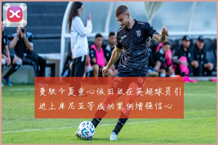 曼联今夏重心依旧放在英超球员引进上库尼亚等成功案例增强信心