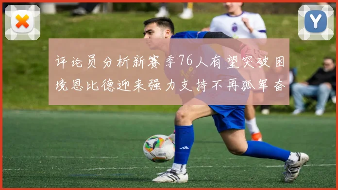 评论员分析新赛季76人有望突破困境恩比德迎来强力支持不再孤军奋战