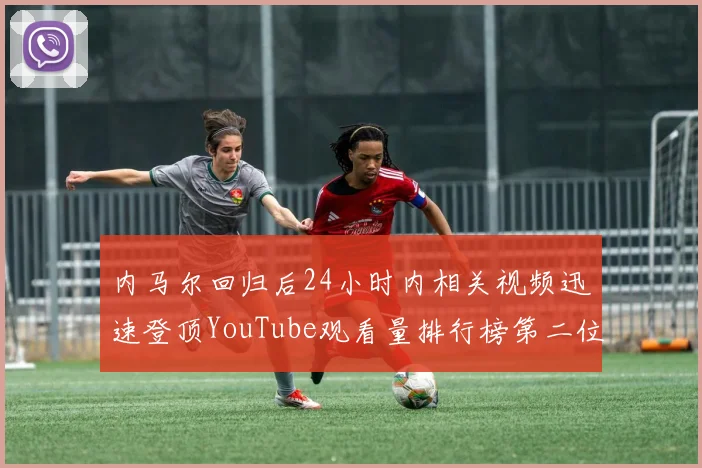 内马尔回归后24小时内相关视频迅速登顶YouTube观看量排行榜第二位