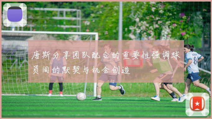 唐斯分享团队配合的重要性强调球员间的默契与机会创造