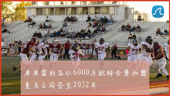 库库雷利亚以6000万欧转会费加盟皇马合同签至2032年