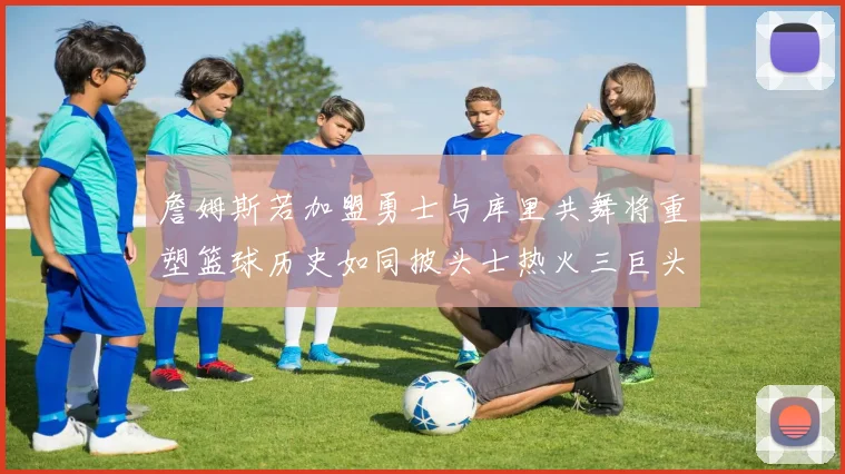 詹姆斯若加盟勇士与库里共舞将重塑篮球历史如同披头士热火三巨头再现