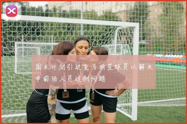 国米计划引进皇马明星球员以解决中前场人员过剩问题